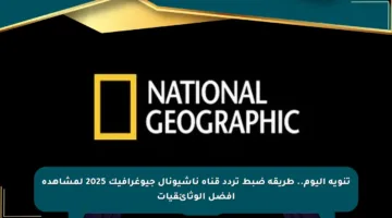 تنويه اليوم.. طريقة ضبط تردد قناة ناشيونال جيوغرافيك 2025 لمشاهدة أفضل الوثائقيات